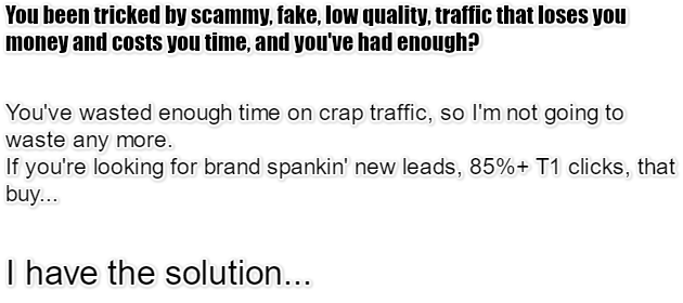 You been tricked by scammy, fake, low quality, traffic that loses you money and costs you time, and youve had enough? Youve wasted enough time on crap traffic, so Im not going to waste any more.If youre looking for brand spankin new leads, 85%+ T1 clicks, that buy... I have the solution...